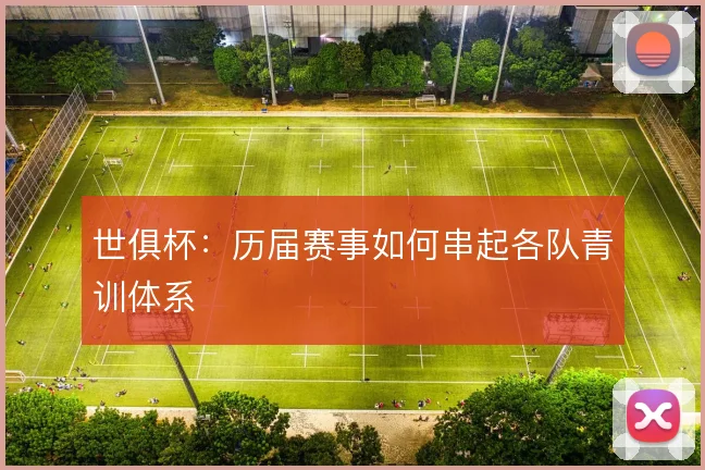 世俱杯:历届赛事如何串起各队青训体系