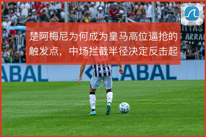 楚阿梅尼为何成为皇马高位逼抢的触发点，中场拦截半径决定反击起点