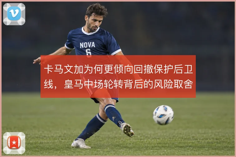 卡马文加为何更倾向回撤保护后卫线，皇马中场轮转背后的风险取舍