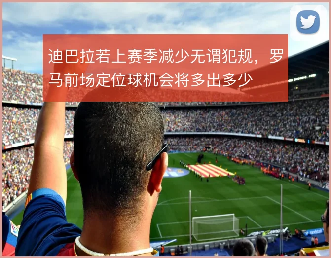 迪巴拉若上赛季减少无谓犯规，罗马前场定位球机会将多出多少
