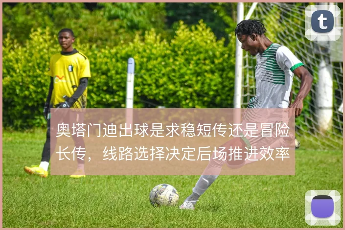 奥塔门迪出球是求稳短传还是冒险长传，线路选择决定后场推进效率