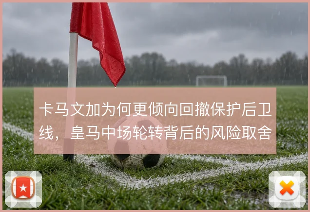 卡马文加为何更倾向回撤保护后卫线，皇马中场轮转背后的风险取舍