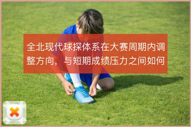 全北现代球探体系在大赛周期内调整方向，与短期成绩压力之间如何取舍