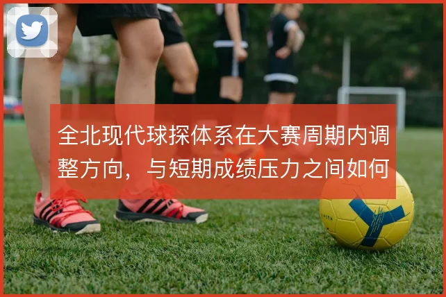 全北现代球探体系在大赛周期内调整方向，与短期成绩压力之间如何取舍