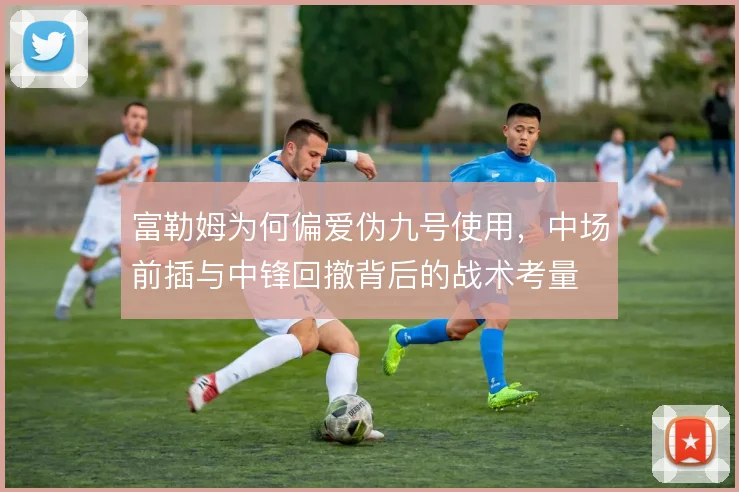 富勒姆为何偏爱伪九号使用，中场前插与中锋回撤背后的战术考量