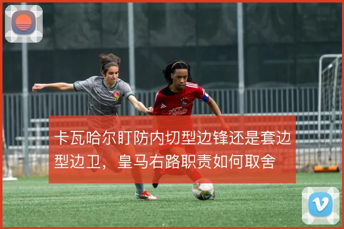 卡瓦哈尔盯防内切型边锋还是套边型边卫，皇马右路职责如何取舍