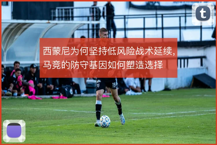 西蒙尼为何坚持低风险战术延续,马竞的防守基因如何塑造选择